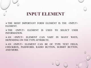 INPUT ELEMENT 
 THE MOST IMPORTANT FORM ELEMENT IS THE <INPUT> 
ELEMENT. 
 THE <INPUT> ELEMENT IS USED TO SELECT USER 
INFORMATION. 
AN <INPUT> ELEMENT CAN VARY IN MANY WAYS, 
DEPENDING ON THE TYPE ATTRIBUTE. 
AN <INPUT> ELEMENT CAN BE OF TYPE TEXT FIELD, 
CHECKBOX, PASSWORD, RADIO BUTTON, SUBMIT BUTTON, 
AND MORE. 
 