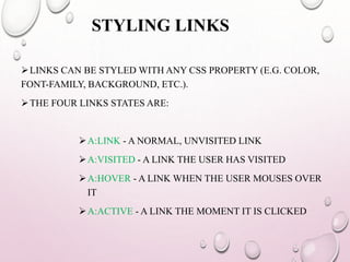 STYLING LINKS 
LINKS CAN BE STYLED WITH ANY CSS PROPERTY (E.G. COLOR, 
FONT-FAMILY, BACKGROUND, ETC.). 
THE FOUR LINKS STATES ARE: 
A:LINK - A NORMAL, UNVISITED LINK 
A:VISITED - A LINK THE USER HAS VISITED 
A:HOVER - A LINK WHEN THE USER MOUSES OVER 
IT 
A:ACTIVE - A LINK THE MOMENT IT IS CLICKED 
 
