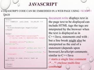JAVASCRIPT 
JAVASCRIPT CODE CAN BE EMBEDDED IN A WEB PAGE USING <SCRIPT> 
TAGS 
<html> 
<!–- COMP519 js01.html 16.08.06 --> 
<head> 
<title>JavaScript Page</title> 
</head> 
<body> 
<script type="text/javascript"> 
// silly code to demonstrate output 
document.write("<p>Hello 
world!</p>"); 
document.write(" <p>How are <br/> " 
+ 
" <i>you</i>?</p> "); 
</script> 
<p>Here is some static text as 
well.</p> 
</body> 
</html> 
document.write displays text in 
the page text to be displayed can 
include HTML tags the tags are 
interpreted by the browser when 
the text is displayed as in 
C++/Java, statements end with ; 
but a line break might also be 
interpreted as the end of a 
statement (depends upon 
browser).JavaScript comments 
similar to C++/Java 
// starts a single line comment 
/*…*/ enclose multi-line 
comments 
 