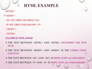 HTML EXAMPLE 
<HTML> 
<BODY> 
<H1>MY FIRST HEADING</H1> 
<P>MY FIRST PARAGRAPH.</P> 
</BODY> 
</HTML> 
EXAMPLE EXPLAINED 
 THE TEXT BETWEEN <HTML> AND </HTML> DESCRIBES THE WEB 
PAGE 
 THE TEXT BETWEEN <BODY> AND </BODY> IS THE VISIBLE PAGE 
CONTENT 
 THE TEXT BETWEEN <H1> AND </H1> IS DISPLAYED AS A HEADING 
 THE TEXT BETWEEN <P> AND </P> IS DISPLAYED AS A PARAGRAPH 
 