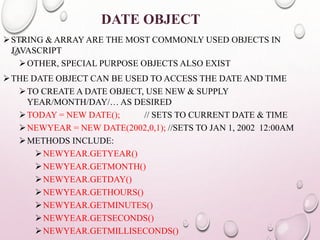 DATE OBJECT 
STRING & ARRAY ARE THE MOST COMMONLY USED OBJECTS IN 
JAVASCRIPT 
OTHER, SPECIAL PURPOSE OBJECTS ALSO EXIST 
THE DATE OBJECT CAN BE USED TO ACCESS THE DATE AND TIME 
TO CREATE A DATE OBJECT, USE NEW & SUPPLY 
YEAR/MONTH/DAY/… AS DESIRED 
TODAY = NEW DATE(); // SETS TO CURRENT DATE & TIME 
NEWYEAR = NEW DATE(2002,0,1); //SETS TO JAN 1, 2002 12:00AM 
METHODS INCLUDE: 
NEWYEAR.GETYEAR() 
NEWYEAR.GETMONTH() 
NEWYEAR.GETDAY() 
NEWYEAR.GETHOURS() 
NEWYEAR.GETMINUTES() 
NEWYEAR.GETSECONDS() 
NEWYEAR.GETMILLISECONDS() 
 