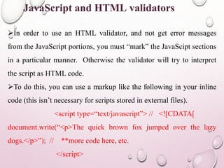 JavaScript and HTML validators 
In order to use an HTML validator, and not get error messages 
from the JavaScript portions, you must “mark” the JavaScipt sections 
in a particular manner. Otherwise the validator will try to interpret 
the script as HTML code. 
To do this, you can use a markup like the following in your inline 
code (this isn’t necessary for scripts stored in external files). 
<script type=“text/javascript”> // <![CDATA[ 
document.write(“<p>The quick brown fox jumped over the lazy 
dogs.</p>”); // **more code here, etc. 
</script> 
 