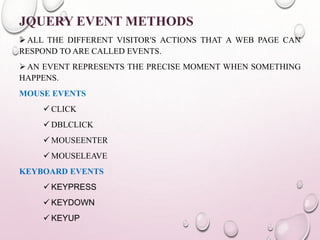 JQUERY EVENT METHODS 
ALL THE DIFFERENT VISITOR'S ACTIONS THAT A WEB PAGE CAN 
RESPOND TO ARE CALLED EVENTS. 
AN EVENT REPRESENTS THE PRECISE MOMENT WHEN SOMETHING 
HAPPENS. 
MOUSE EVENTS 
 CLICK 
 DBLCLICK 
MOUSEENTER 
MOUSELEAVE 
KEYBOARD EVENTS 
KEYPRESS 
KEYDOWN 
KEYUP 
 
