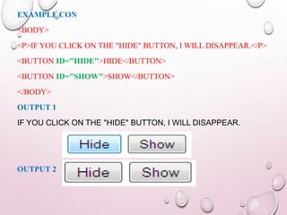 EXAMPLE CON 
<BODY> 
<P>IF YOU CLICK ON THE "HIDE" BUTTON, I WILL DISAPPEAR.</P> 
<BUTTON ID="HIDE">HIDE</BUTTON> 
<BUTTON ID="SHOW">SHOW</BUTTON> 
</BODY> 
OUTPUT 1 
IF YOU CLICK ON THE "HIDE" BUTTON, I WILL DISAPPEAR. 
OUTPUT 2 
 