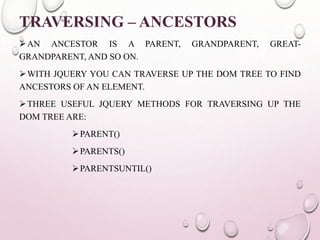 TRAVERSING – ANCESTORS 
AN ANCESTOR IS A PARENT, GRANDPARENT, GREAT-GRANDPARENT, 
AND SO ON. 
WITH JQUERY YOU CAN TRAVERSE UP THE DOM TREE TO FIND 
ANCESTORS OF AN ELEMENT. 
THREE USEFUL JQUERY METHODS FOR TRAVERSING UP THE 
DOM TREE ARE: 
PARENT() 
PARENTS() 
PARENTSUNTIL() 
 