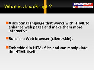 What is JavaScript ? A scripting language that works with HTML to enhance web pages and make them more interactive.  Runs in a Web browser (client-side). Embedded in HTML files and can manipulate the HTML itself. 