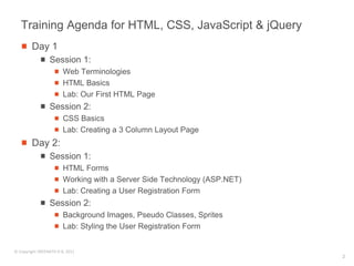 Training Agenda for HTML, CSS, JavaScript & jQuery
        Day 1
                 Session 1:
                        Web Terminologies
                        HTML Basics
                        Lab: Our First HTML Page
                 Session 2:
                        CSS Basics
                        Lab: Creating a 3 Column Layout Page
        Day 2:
                 Session 1:
                        HTML Forms
                        Working with a Server Side Technology (ASP.NET)
                        Lab: Creating a User Registration Form
                 Session 2:
                        Background Images, Pseudo Classes, Sprites
                        Lab: Styling the User Registration Form


© Copyright SREENATH H B, 2011
                                                                          2
 
