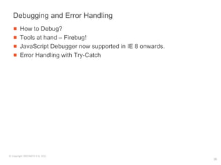 Debugging and Error Handling
        How to Debug?
        Tools at hand – Firebug!
        JavaScript Debugger now supported in IE 8 onwards.
        Error Handling with Try-Catch




© Copyright SREENATH H B, 2011
                                                             26
 