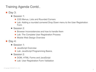 Training Agenda Contd..
        Day 3:
                 Session 1:
                        CSS Menus, Lists and Rounded Corners
                        Lab: Adding a rounded cornered Drop Down menu to the User Registration
                        Form
                 Session 2:
                        Browser Inconsistencies and how to handle them
                        Lab: The Complete User Registration Process
                        Mobile Web Design Overview
        Day 4:
                 Session 1:
                        JavaScript Overview
                        Lab: JavaScript Programming Basics
                 Session 2:
                        DOM, HTML Forms and JavaScript
                        Lab: User Registration Form Validation


© Copyright SREENATH H B, 2011
                                                                                                 3
 