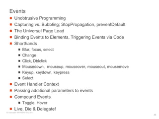 Events
        Unobtrusive Programming
        Capturing vs. Bubbling; StopPropagation, preventDefault
        The Universal Page Load
        Binding Events to Elements, Triggering Events via Code
        Shorthands
                 Blur, focus, select
                 Change
                 Click, Dblclick
                 Mousedown, mouseup, mouseover, mouseout, mousemove
                 Keyup, keydown, keypress
                 Select
        Event Handler Context
        Passing additional parameters to events
        Compound Events
                 Toggle, Hover
        Live, Die & Delegate!
© Copyright SREENATH H B, 2011
                                                                      36
 
