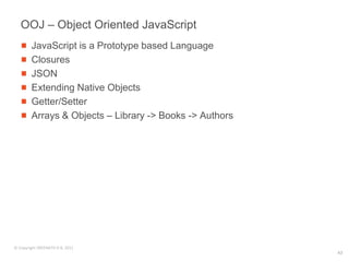 OOJ – Object Oriented JavaScript
        JavaScript is a Prototype based Language
        Closures
        JSON
        Extending Native Objects
        Getter/Setter
        Arrays & Objects – Library -> Books -> Authors




© Copyright SREENATH H B, 2011
                                                         43
 