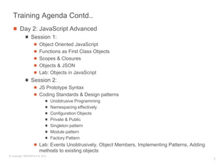 Training Agenda Contd..
        Day 2: JavaScript Advanced
                 Session 1:
                        Object Oriented JavaScript
                        Functions as First Class Objects
                        Scopes & Closures
                        Objects & JSON
                        Lab: Objects in JavaScript
                 Session 2:
                        JS Prototype Syntax
                        Coding Standards & Design patterns
                                 Unobtrusive Programming
                                 Namespacing effectively
                                 Configuration Objects
                                 Private & Public
                                 Singleton pattern
                                 Module pattern
                                 Factory Pattern
                        Lab: Events Unobtrusively, Object Members, Implementing Patterns, Adding
                        methods to existing objects
© Copyright SREENATH H B, 2011
                                                                                                   7
 