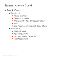 Training Agenda Contd..
        Day 4: jQuery
                 Session 1:
                        jQuery Overview
                        Selectors in jQuery
                        The jQuery Context & the jQuery Object
                        Each
                        Lab: Page Load, Selectors & Basic Effects
                 Session 2:
                        Binding Events
                        Ajax using jQuery
                        Lab: Ajax enabled Accordion
                        Post Assessment




© Copyright SREENATH H B, 2011
                                                                    9
 