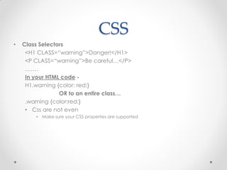 CSS
•

Class Selectors
<H1 CLASS=“warning”>Danger!</H1>
<P CLASS=“warning”>Be careful…</P>
…….
In your HTML code H1.warning {color: red;}
OR to an entire class…
.warning {color:red;}
• Css are not even
• Make sure your CSS properties are supported

 