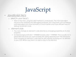 JavaScript
• JavaScript No's
o alert("In your face")
• Most of the time, using the alert method is unnecessary. The most prevalent
misuse of this method is for debugging purposes, but using tools such as Firebug
and equivalents for other browsers is a much better and more efficient way to
debug JavaScript code.

o element.style
• You can change an element’s style directly by changing properties on its style
property:
• el.style.backgroundColor = "#ff0000";el.style.color = "#00ff00"; This is usually not a
good idea because you want to keep the styling separate from the behaviour
and changing an element’s style directly will override anything you’ve defined
in your CSS. Better way here is to add a class to the element

 
