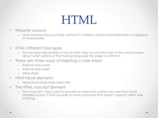 HTML
•

Website Layouts
o

•

HTML Different Doctypes
o

•

External style sheet
Internal style sheet
Inline styles

Html head element:
o

•

The doctype declaration is not an HTML tag; it is an instruction to the web browser
about what version of the markup language the page is written in.

There are three ways of inserting a style sheet:
o
o
o

•

Most websites have put their content in multiple columns (formatted like a magazine
or newspaper)

Head,Script,Base,Style,meta,title

The HTML noscript Element
o

The <noscript> tag is used to provide an alternate content for users that have
disabled scripts in their browser or have a browser that doesn’t support client-side
scripting.

 