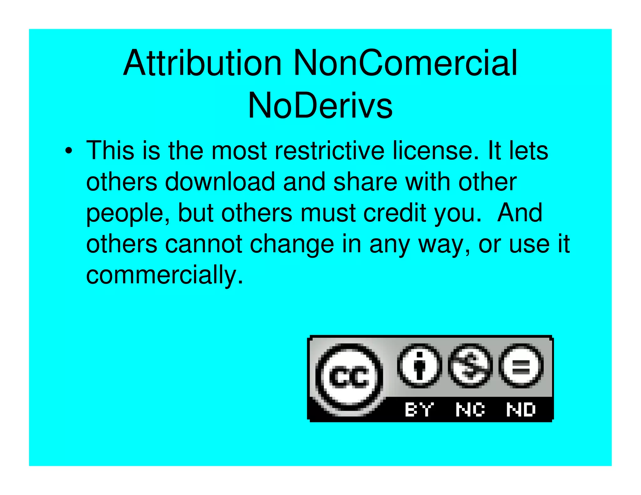 Attribution NonComercial
              NoDerivs
• This is the most restrictive license. It lets
  others download and share with other
  people, but others must credit you. And
  others cannot change in any way, or use it
  commercially.
 