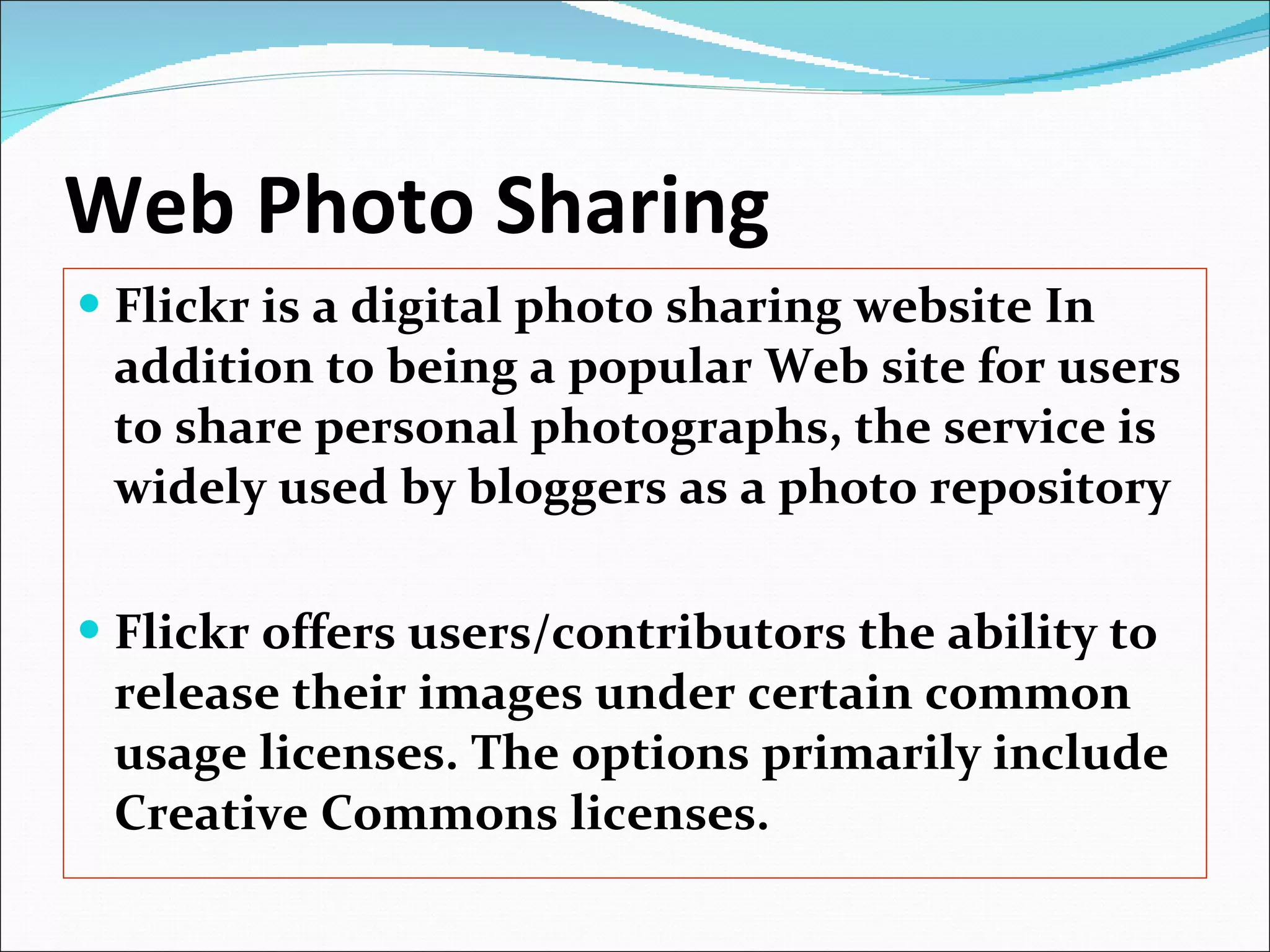 Web Photo Sharing Flickr is a digital photo sharing website In addition to being a popular Web site for users to share personal photographs, the service is widely used by bloggers as a photo repository Flickr offers users/contributors the ability to release their images under certain common usage licenses. The options primarily include Creative Commons licenses. 