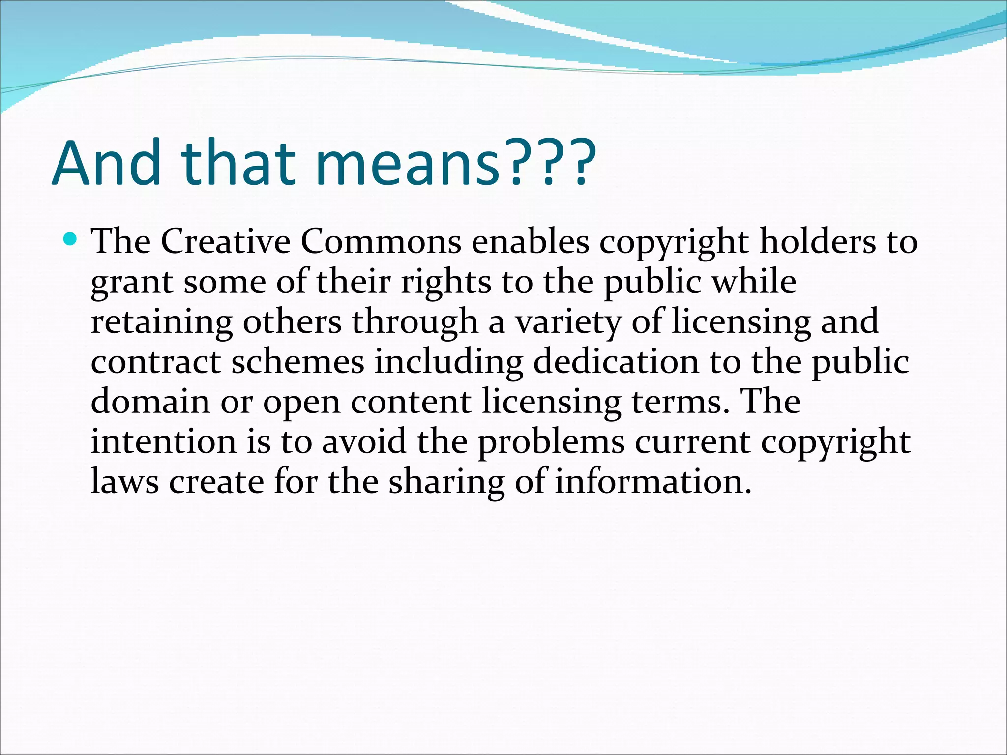 And that means??? The  Creative Commons  enables  copyright holders  to grant some of their rights to the public while retaining others through a variety of licensing and contract schemes including dedication to the  public domain  or open content licensing terms.  The intention is to avoid the problems current copyright laws create for the sharing of information. 