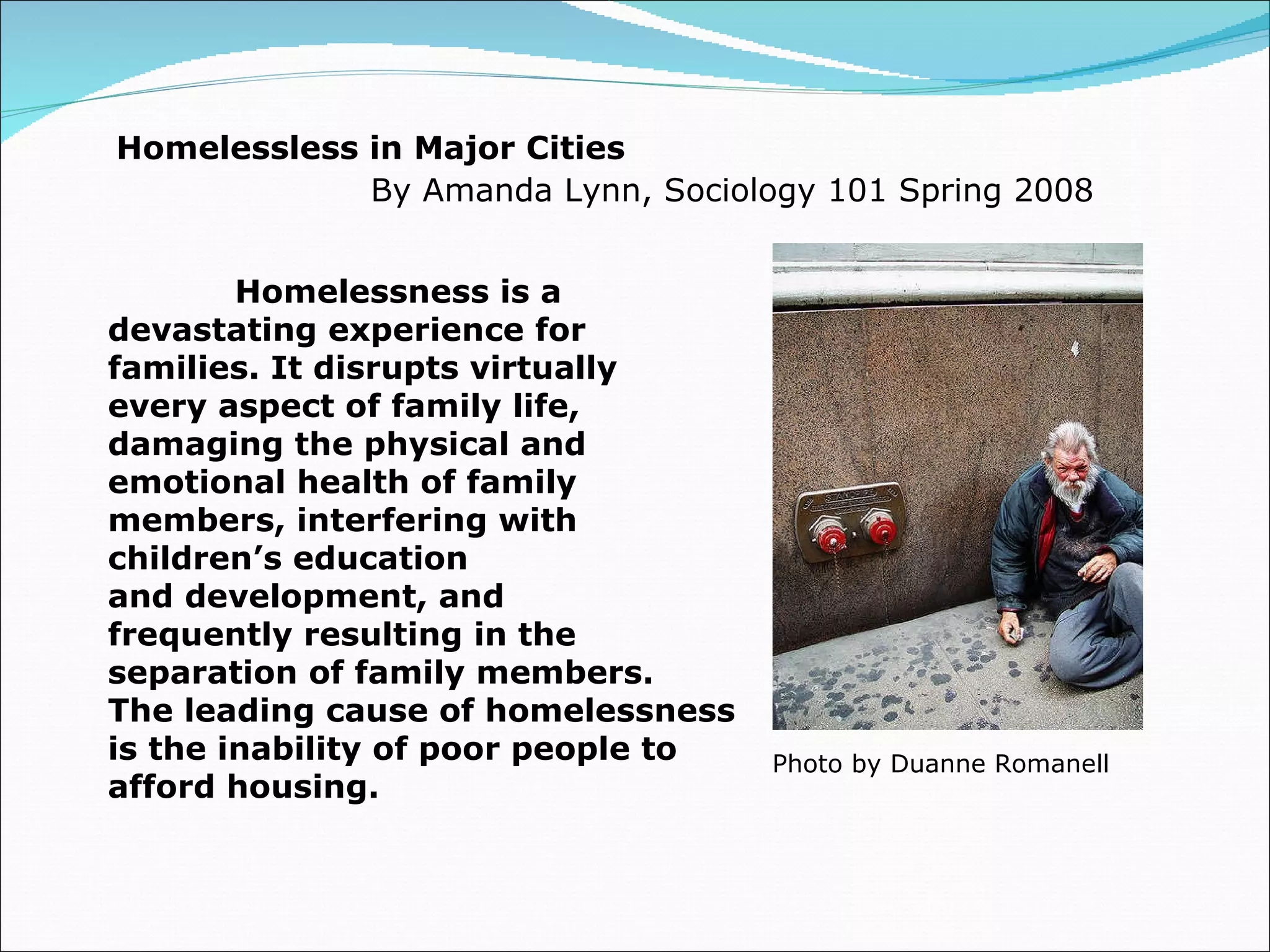 Homelessless in Major Cities By Amanda Lynn, Sociology 101 Spring 2008 Homelessness is a  devastating experience for  families. It disrupts virtually  every aspect of family life,  damaging the physical and  emotional health of family  members, interfering with  children’s education  and development, and  frequently resulting in the  separation of family members.  The leading cause of homelessness  is the inability of poor people to  afford housing.  Photo by Duanne Romanell 