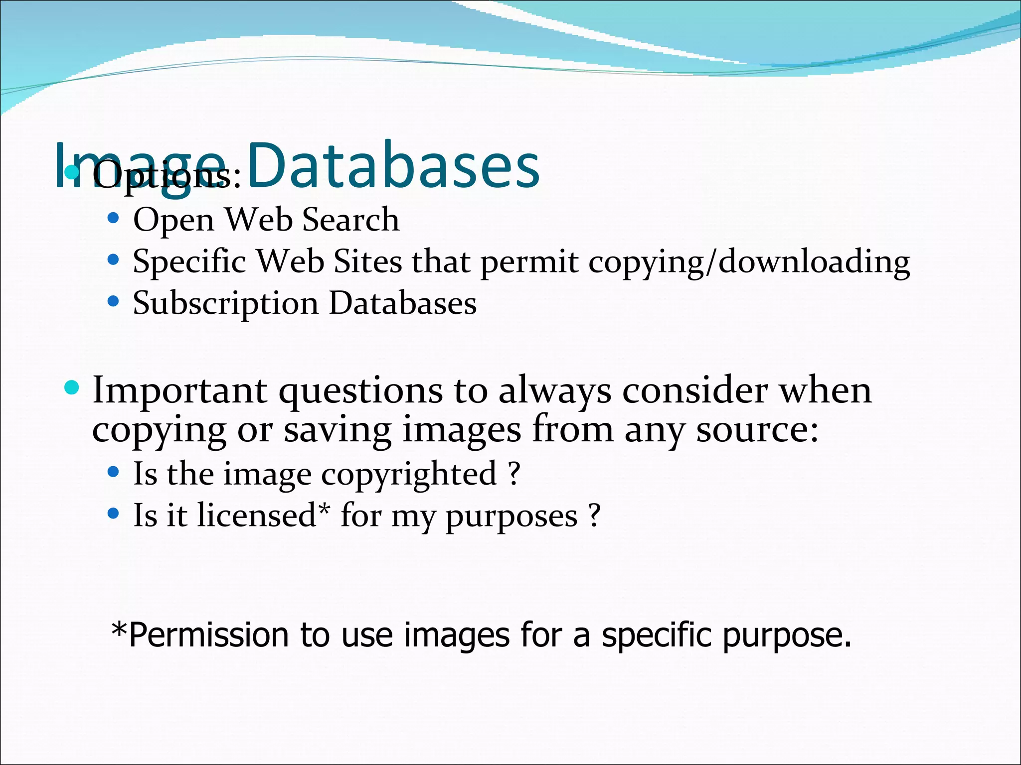 Image Databases Options: Open Web Search Specific Web Sites that permit copying/downloading Subscription Databases Important questions to always consider when copying or saving images from any source:  Is the image copyrighted ?  Is it licensed* for my purposes ? *Permission to use images for a specific purpose.   