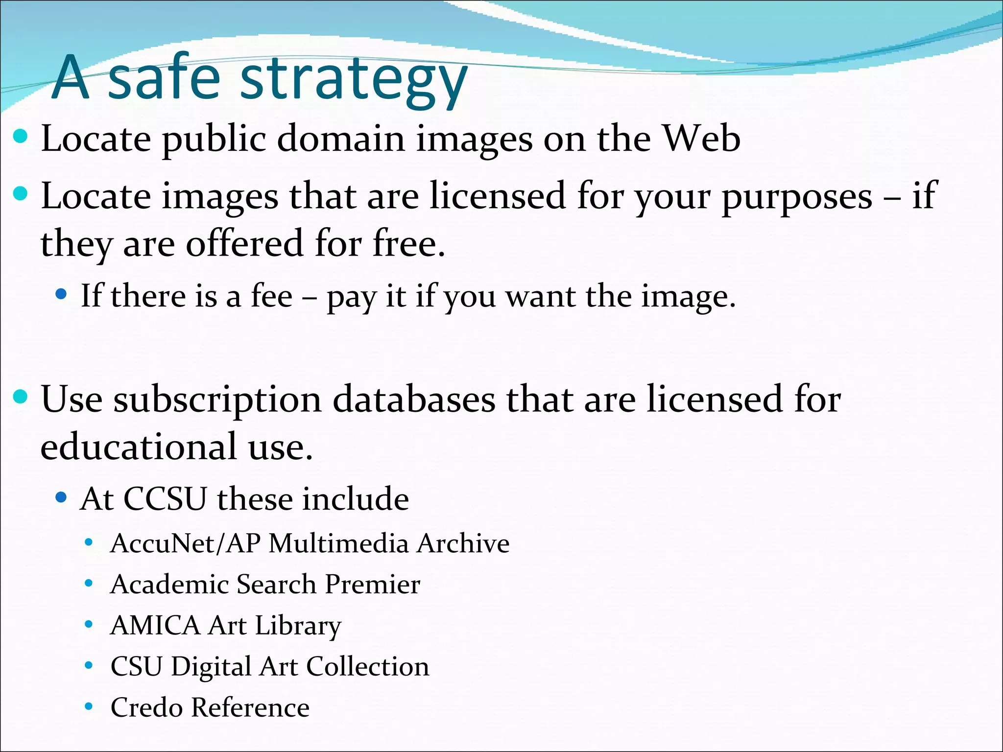 A safe strategy Locate public domain images on the Web Locate images that are licensed for your purposes – if they are offered for free. If there is a fee – pay it if you want the image. Use subscription databases that are licensed for educational use. At CCSU these include AccuNet/AP Multimedia Archive Academic Search Premier AMICA Art Library CSU Digital Art Collection Credo Reference 