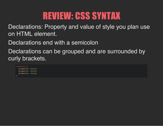 REVIEW: CSS SYNTAX
Declarations: Property and value of style you plan use
on HTML element.
Declarations end with a semicolon
Declarations can be grouped and are surrounded by
curly brackets.
selector {
property: value;
property: value;
property: value;
}
 