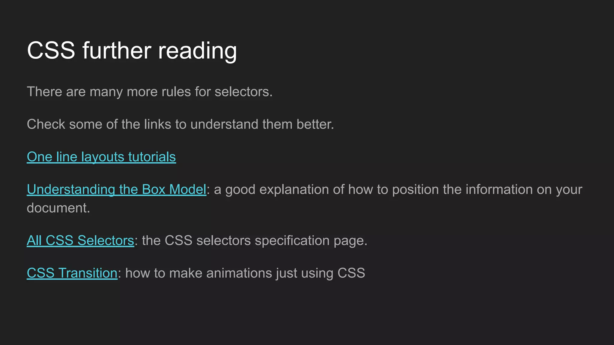CSS further reading
There are many more rules for selectors.
Check some of the links to understand them better.
One line layouts tutorials
Understanding the Box Model: a good explanation of how to position the information on your
document.
All CSS Selectors: the CSS selectors specification page.
CSS Transition: how to make animations just using CSS
 