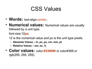 CSS Values
• Words: text-align:center;.
• Numerical values: Numerical values are usually
  followed by a unit type.
  font-size:12px;
  12 is the numerical value and px is the unit type pixels.
  – Absolute Values – in, pc, px, cm, mm, pt
  – Relative Values – em, ex, %

• Color values: color:#336699 or color#369 or
  rgb(255, 255, 255).
 