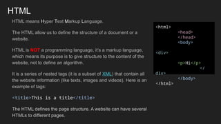 HTML
HTML means Hyper Text Markup Language.
The HTML allow us to define the structure of a document or a
website.
HTML is NOT a programming language, it’s a markup language,
which means its purpose is to give structure to the content of the
website, not to define an algorithm.
It is a series of nested tags (it is a subset of XML) that contain all
the website information (like texts, images and videos). Here is an
example of tags:
<title>This is a title</title>
The HTML defines the page structure. A website can have several
HTMLs to different pages.
<html>
<head>
</head>
<body>
<div>
<p>Hi</p>
</
div>
</body>
</html>
 