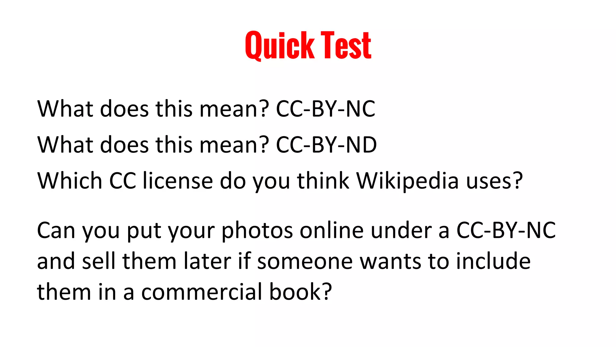 Quick Test
What does this mean? CC-BY-NC
What does this mean? CC-BY-ND
Which CC license do you think Wikipedia uses?
Can you put your photos online under a CC-BY-NC
and sell them later if someone wants to include
them in a commercial book?
 