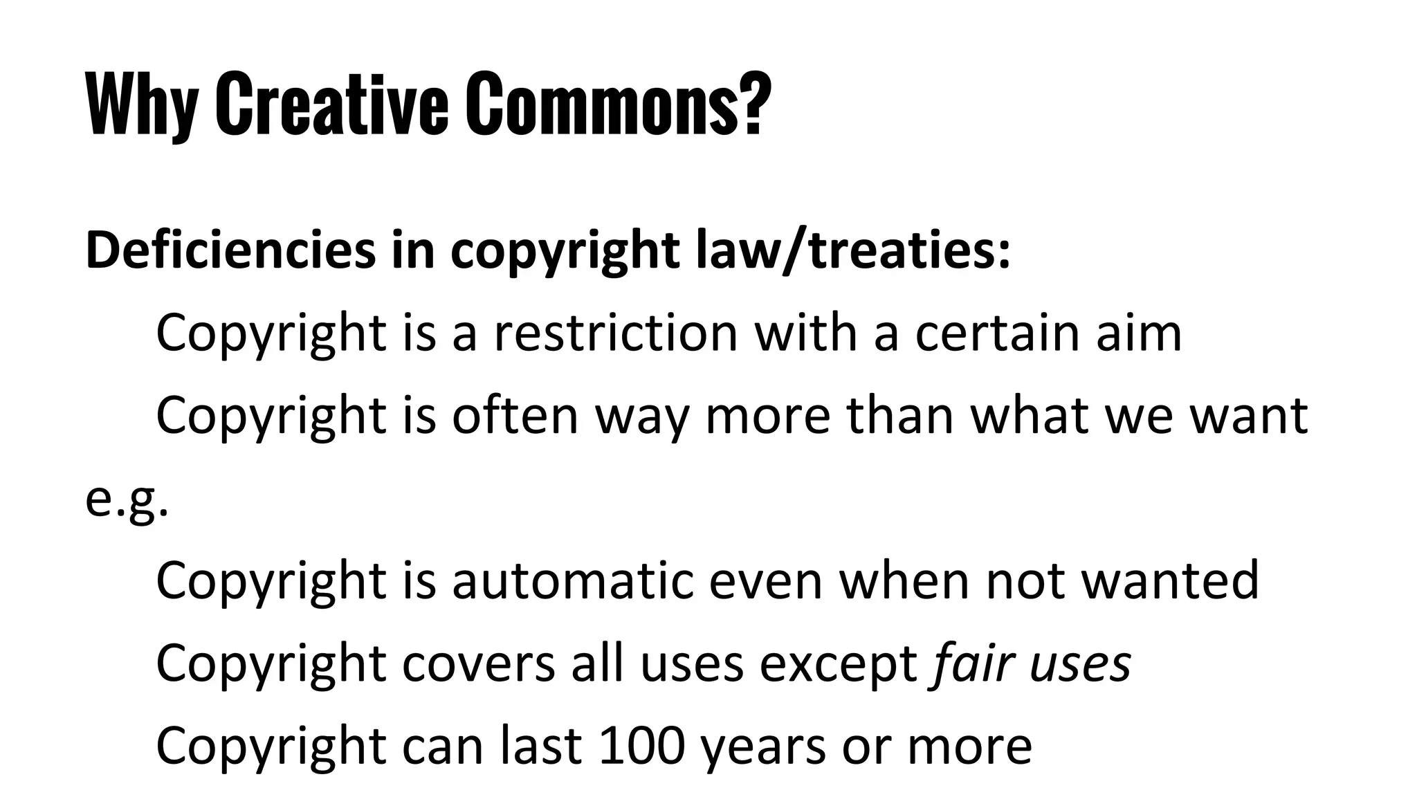 Why Creative Commons?
Deficiencies in copyright law/treaties:
Copyright is a restriction with a certain aim
Copyright is often way more than what we want
e.g.
Copyright is automatic even when not wanted
Copyright covers all uses except fair uses
Copyright can last 100 years or more
 