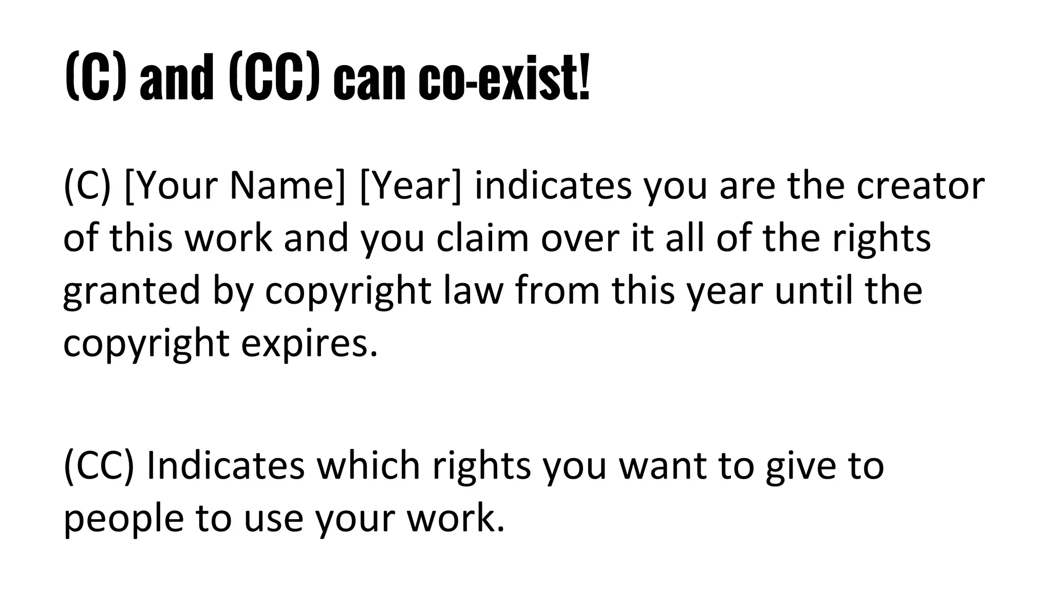 (C) and (CC) can co-exist!
(C) [Your Name] [Year] indicates you are the creator
of this work and you claim over it all of the rights
granted by copyright law from this year until the
copyright expires.
(CC) Indicates which rights you want to give to
people to use your work.
 