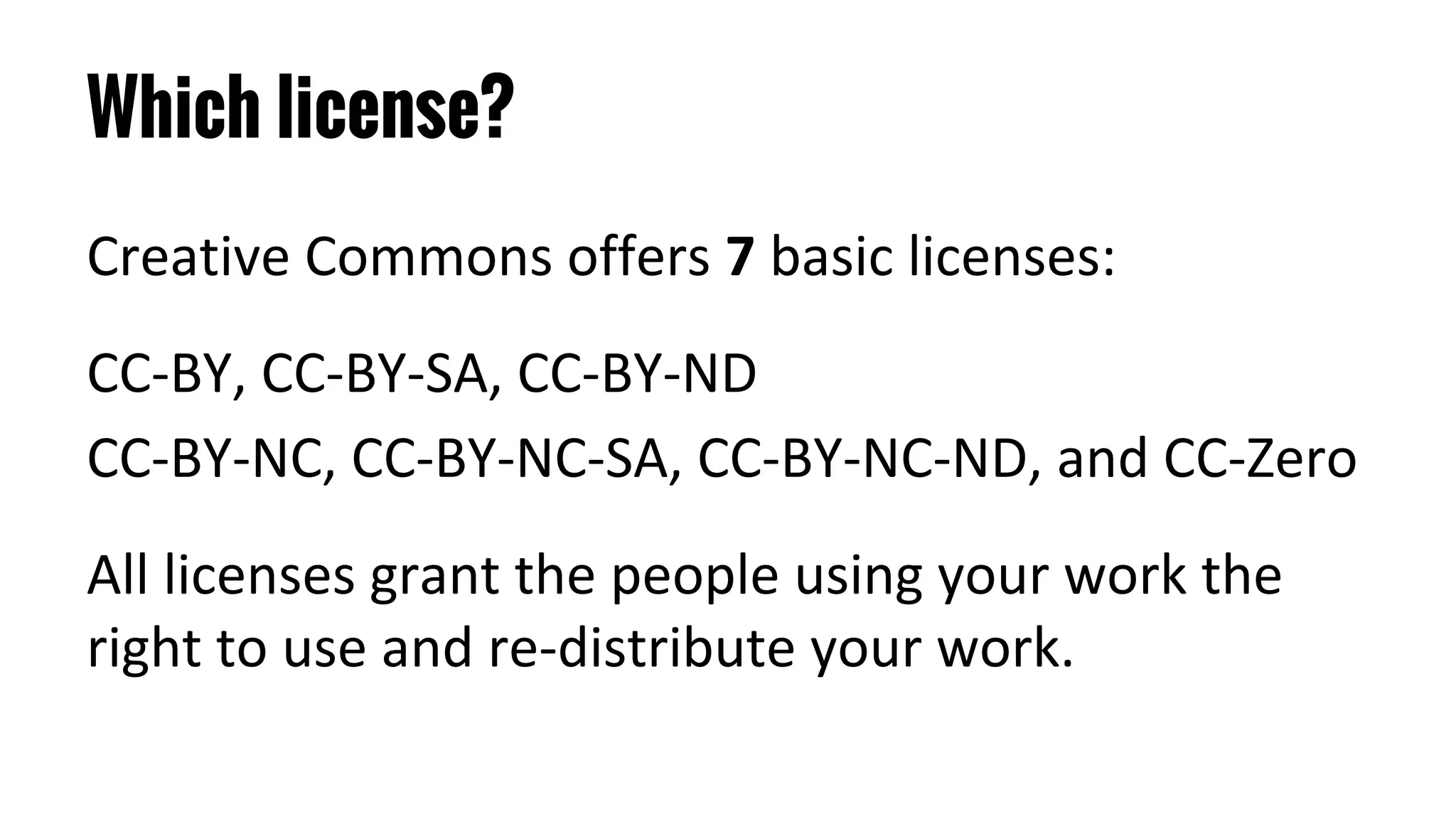 Which license?
Creative Commons offers 7 basic licenses:
CC-BY, CC-BY-SA, CC-BY-ND
CC-BY-NC, CC-BY-NC-SA, CC-BY-NC-ND, and CC-Zero
All licenses grant the people using your work the
right to use and re-distribute your work.
 