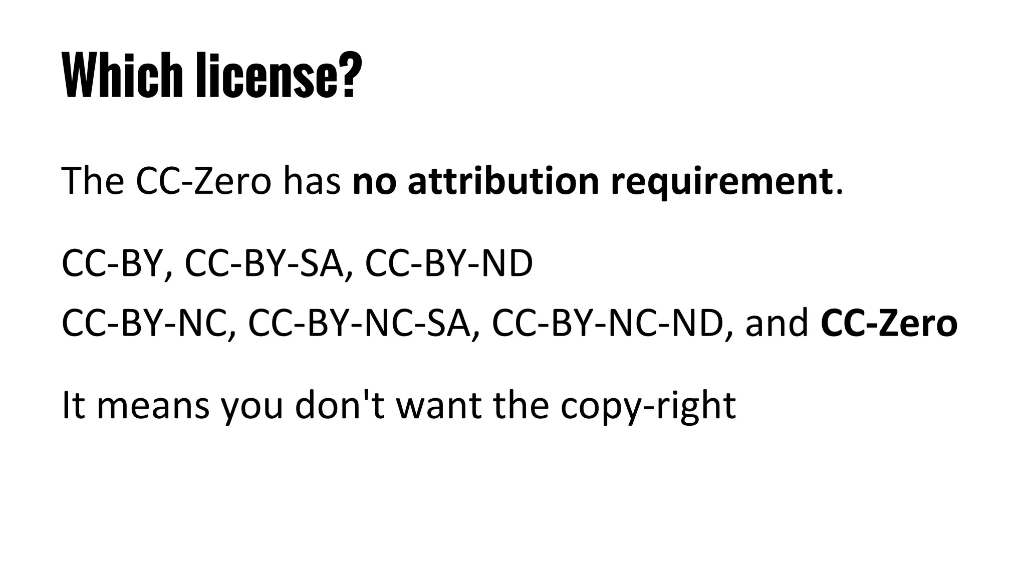 Which license?
The CC-Zero has no attribution requirement.
CC-BY, CC-BY-SA, CC-BY-ND
CC-BY-NC, CC-BY-NC-SA, CC-BY-NC-ND, and CC-Zero
It means you don't want the copy-right
 