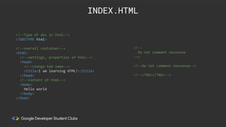 <!--Type of doc is html-->
<!DOCTYPE html>
<!--overall container-->
<html>
<!--settings, properties of html-->
<head>
<!--change tab name-->
<title>I am learning HTML!</title>
</head>
<!--content of html-->
<body>
Hello world
</body>
</html>
INDEX.HTML
<!--
Do not comment nonsense
-->
<!--Do not comment nonsense-->
<!--<TAG></TAG>-->
 