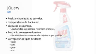 jQuery
• Realizar chamadas ao servidor.
• Independente de back-end.
• Execução assíncrona.
• As chamdas ajax sempre retornam promises.
• Restrição ao mesmo domínio.
• Requisições cross-domain são rejeitadas por padrão.
• Carrega vários tipos de dados
• html
• xml
• json
• csv
Ajax
 