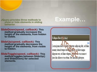 Example…JQuery provides three methods to
show or hide elements in sliding
behavior.
SlideDown(speed, callback): This
method gradually increases the
height of the elements, from hidden
to visible.
SlideUp(speed, callback): This
method gradually decreases the
height of the elements, from visible
to hidden.
SlideToggle(speed, callback): This
method toggles between SildeUp()
and SlideDown() for selected
elements.
 