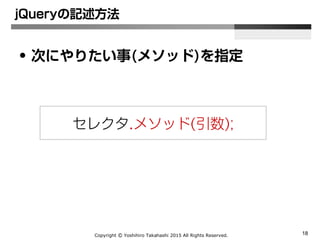 Copyright Ⓒ Yoshihiro Takahashi 2015 All Rights Reserved. 18
jQueryの記述方法
• 次にやりたい事(メソッド)を指定
セレクタ.メソッド(引数);
 