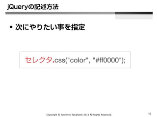 Copyright Ⓒ Yoshihiro Takahashi 2015 All Rights Reserved. 19
jQueryの記述方法
• 次にやりたい事を指定
セレクタ.css(‘color’, ‘#ff0000’);
 