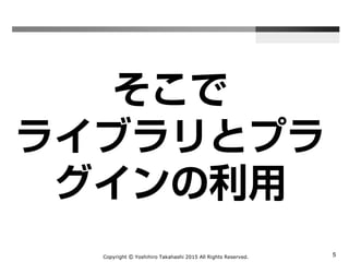 Copyright Ⓒ Yoshihiro Takahashi 2015 All Rights Reserved. 5
そこで
ライブラリと
プラグインの利用
 