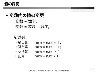 Copyright Ⓒ Yoshihiro Takahashi 2012 All Rights Reserved. 51
値の変更
• 変数内の値の変更
変数 = 数字;
変数 = 変数 + 数字;
– 記述例
• 足し算 num = num + 1 ;
• 引き算 num = num − 1 ;
• かけ算 num = num ＊ 1 ;
• 割算 num = num / 1 ;
 