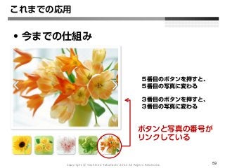 Copyright Ⓒ Yoshihiro Takahashi 2012 All Rights Reserved. 59
これまでの応用
• 今までの仕組み
５番目のボタンを押すと、
５番目の写真に変わる
３番目のボタンを押すと、
３番目の写真に変わる
ボタンと写真の番号が
リンクしている
 