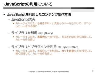 Copyright Ⓒ Yoshihiro Takahashi 2015 All Rights Reserved. 6
• JavaScriptを利用したコンテンツ制作方法
– JavaScriptのみ
• カレーライスだと、各種香辛料・小麦粉からルーを自作して、ゼロか
らカレーを作る感じ
– ライブラリを利用（例：jQuery）
• カレーライスだと、市販のルーを利用し、野菜や肉は自分で調理して、
カレーを作る感じ
– ライブラリとプラグインを利用（例：jQuery + lightbox2など）
• カレーライスだと、市販のルーを利用し、カット野菜・冷凍シー
フードなどを利用して、軽く調理して、カレーを作る感じ
JavaScriptの利用について
 