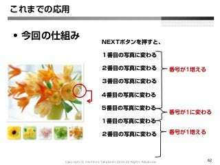 Copyright Ⓒ Yoshihiro Takahashi 2012 All Rights Reserved. 62
これまでの応用
• 今回の仕組み NEXTボタンを押すと、
１番目の写真に変わる
２番目の写真に変わる
３番目の写真に変わる
4番目の写真に変わる
5番目の写真に変わる
1番目の写真に変わる
２番目の写真に変わる
番号が1増える
番号が1に変わる
番号が1増える
 