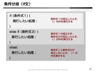 Copyright Ⓒ Yoshihiro Takahashi 2012 All Rights Reserved. 66
条件分岐（if文）
if (条件式１) {
実行したい処理；
}
else if (条件式２) {
実行したい処理；
}
else{
実行したい処理；
}
条件式１が成立したとき、
｛ ｝の中を実行する
条件式１が成立せず、
条件式２が成立したとき、
｛ ｝の中を実行する
条件式１と条件式２が
成立しないとき、｛ ｝の
中を実行する
 