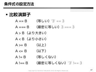 Copyright Ⓒ Yoshihiro Takahashi 2012 All Rights Reserved. 67
条件式の設定方法
• 比較演算子
A == B （等しい）’3’ == 3
A === B （厳密に等しい）3 === 3
A > B （より大きい）
A < B （より小さい）
A >= B （以上）
A <= B （以下）
A != B （等しくない）
A !== B （厳密に等しくない）’3’ !== 3
 