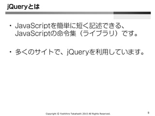 Copyright Ⓒ Yoshihiro Takahashi 2015 All Rights Reserved. 9
• JavaScriptを簡単に短く記述できる、
JavaScriptの命令集（ライブラリ）です。
• 多くのサイトで、jQueryを利用しています。
jQueryとは
 