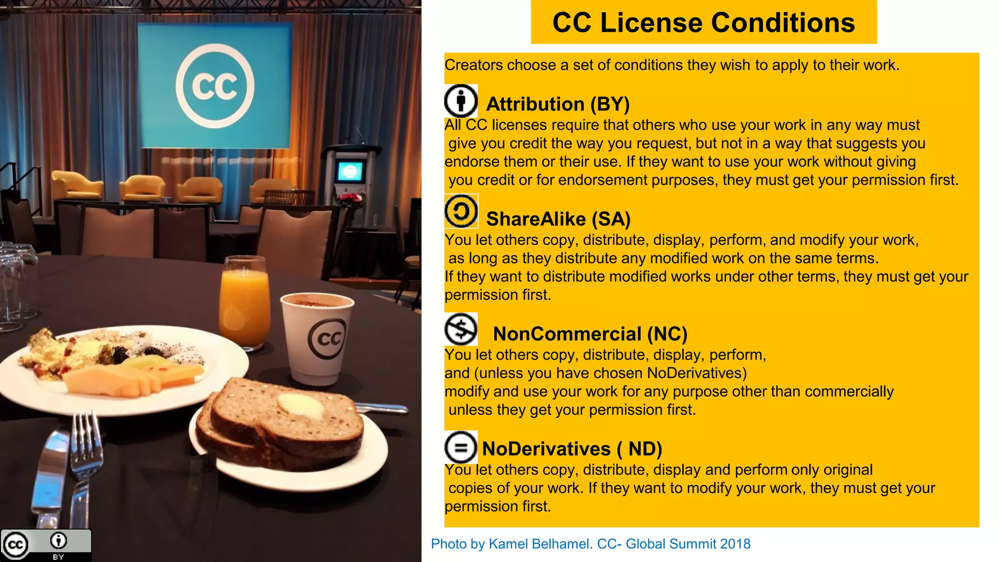 Photo by Kamel Belhamel. CC- Global Summit 2018
CC License Conditions
Creators choose a set of conditions they wish to apply to their work.
Attribution (BY)
All CC licenses require that others who use your work in any way must
give you credit the way you request, but not in a way that suggests you
endorse them or their use. If they want to use your work without giving
you credit or for endorsement purposes, they must get your permission first.
ShareAlike (SA)
You let others copy, distribute, display, perform, and modify your work,
as long as they distribute any modified work on the same terms.
If they want to distribute modified works under other terms, they must get your
permission first.
NonCommercial (NC)
You let others copy, distribute, display, perform,
and (unless you have chosen NoDerivatives)
modify and use your work for any purpose other than commercially
unless they get your permission first.
NoDerivatives ( ND)
You let others copy, distribute, display and perform only original
copies of your work. If they want to modify your work, they must get your
permission first.
 