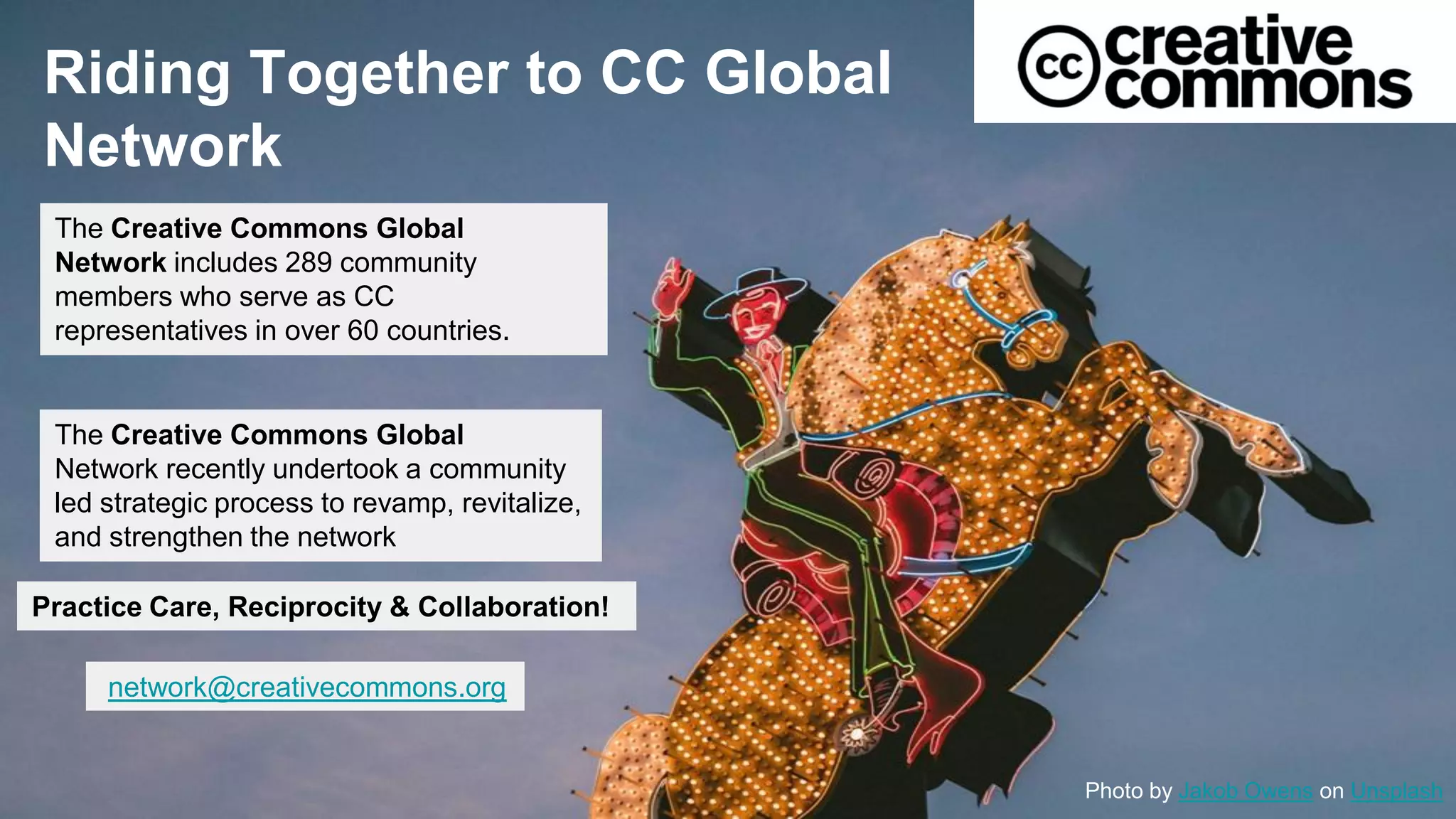 Riding Together to CC Global
Network
Photo by Jakob Owens on Unsplash
The Creative Commons Global
Network includes 289 community
members who serve as CC
representatives in over 60 countries.
The Creative Commons Global
Network recently undertook a community
led strategic process to revamp, revitalize,
and strengthen the network
network@creativecommons.org
Practice Care, Reciprocity & Collaboration!
 